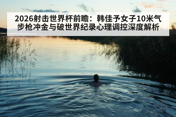 2026射击世界杯前瞻：韩佳予女子10米气步枪冲金与破世界纪录心理调控深度解析