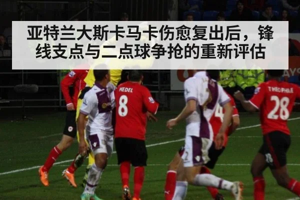 亚特兰大斯卡马卡伤愈复出后，锋线支点与二点球争抢的重新评估