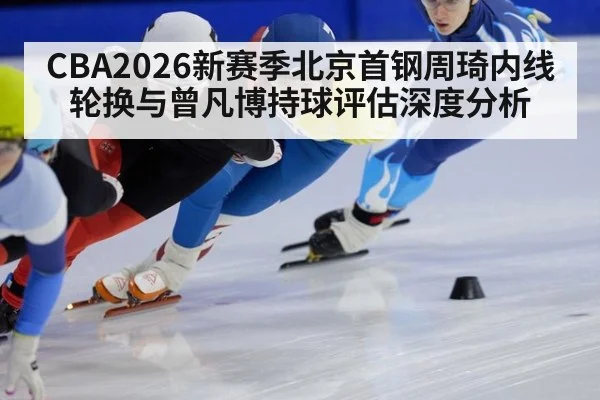 CBA2026新赛季北京首钢周琦内线轮换与曾凡博持球评估深度分析